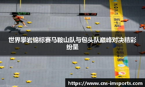 世界攀岩锦标赛马鞍山队与包头队巅峰对决精彩纷呈